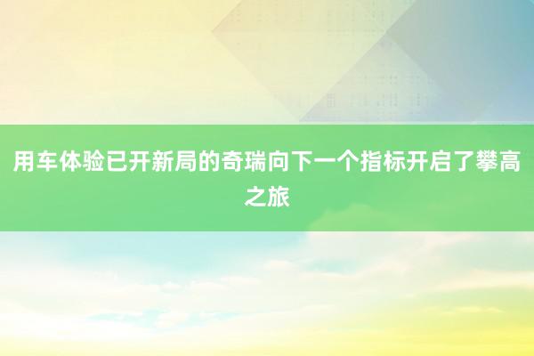 用车体验已开新局的奇瑞向下一个指标开启了攀高之旅