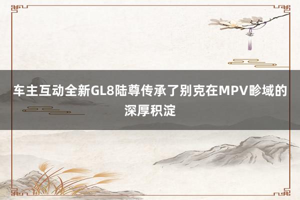 车主互动全新GL8陆尊传承了别克在MPV畛域的深厚积淀