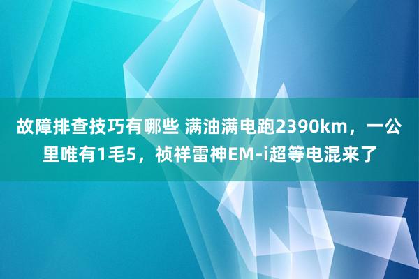 故障排查技巧有哪些 满油满电跑2390km，一公里唯有1毛5，祯祥雷神EM-i超等电混来了