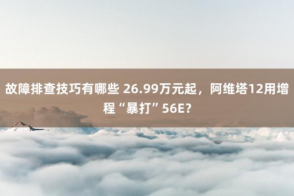 故障排查技巧有哪些 26.99万元起，阿维塔12用增程“暴打”56E？