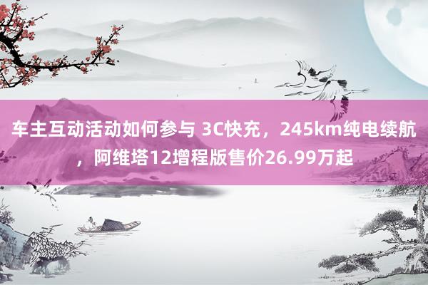 车主互动活动如何参与 3C快充，245km纯电续航，阿维塔12增程版售价26.99万起