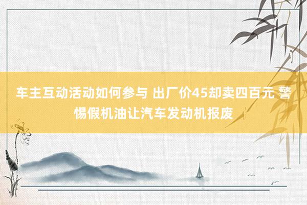 车主互动活动如何参与 出厂价45却卖四百元 警惕假机油让汽车发动机报废