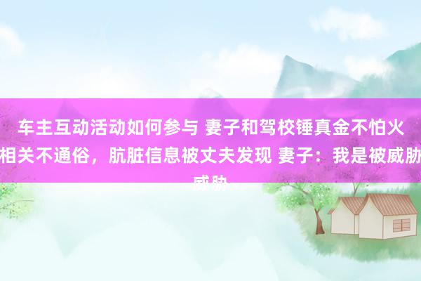 车主互动活动如何参与 妻子和驾校锤真金不怕火相关不通俗，肮脏信息被丈夫发现 妻子：我是被威胁