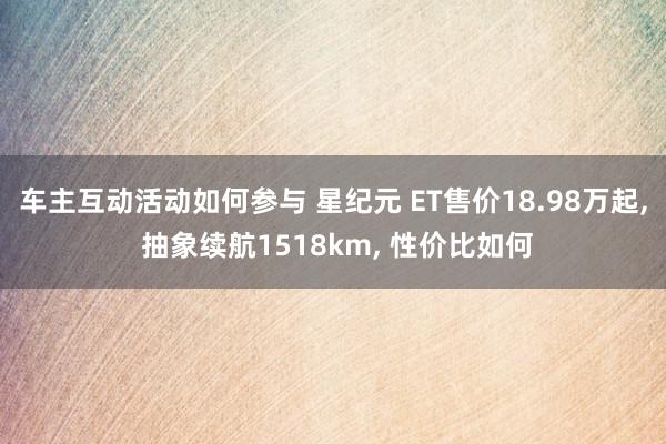 车主互动活动如何参与 星纪元 ET售价18.98万起, 抽象续航1518km, 性价比如何