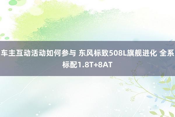 车主互动活动如何参与 东风标致508L旗舰进化 全系标配1.8T+8AT