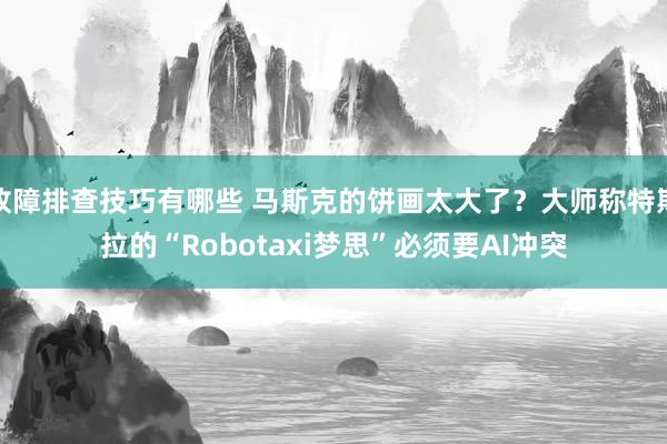 故障排查技巧有哪些 马斯克的饼画太大了？大师称特斯拉的“Robotaxi梦思”必须要AI冲突