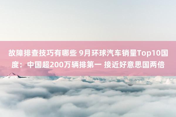 故障排查技巧有哪些 9月环球汽车销量Top10国度：中国超200万辆排第一 接近好意思国两倍