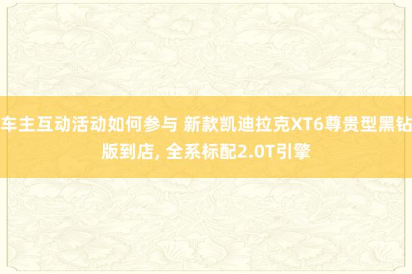 车主互动活动如何参与 新款凯迪拉克XT6尊贵型黑钻版到店, 全系标配2.0T引擎