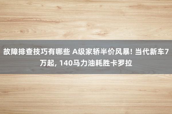 故障排查技巧有哪些 A级家轿半价风暴! 当代新车7万起, 140马力油耗胜卡罗拉