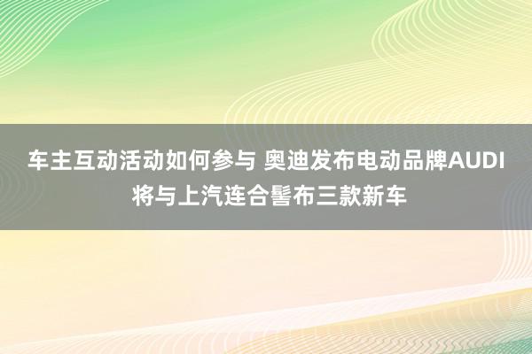 车主互动活动如何参与 奥迪发布电动品牌AUDI 将与上汽连合髻布三款新车