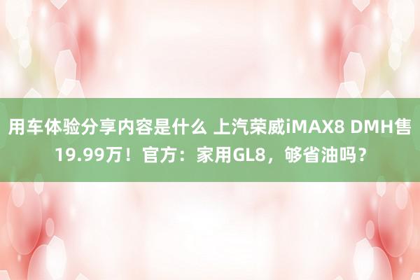 用车体验分享内容是什么 上汽荣威iMAX8 DMH售19.99万！官方：家用GL8，够省油吗？