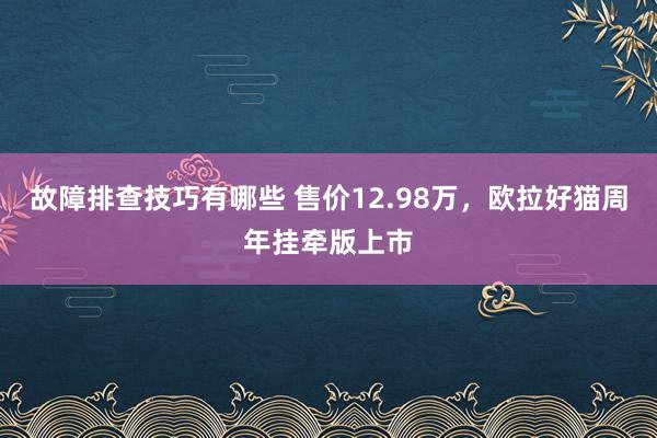 故障排查技巧有哪些 售价12.98万，欧拉好猫周年挂牵版上市