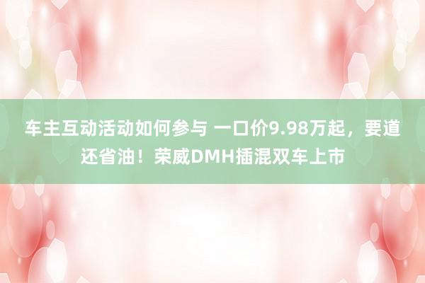 车主互动活动如何参与 一口价9.98万起，要道还省油！荣威DMH插混双车上市