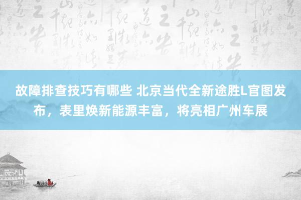 故障排查技巧有哪些 北京当代全新途胜L官图发布，表里焕新能源丰富，将亮相广州车展