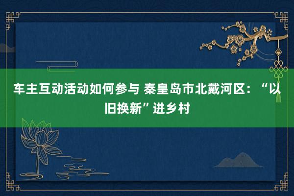 车主互动活动如何参与 秦皇岛市北戴河区：“以旧换新”进乡村