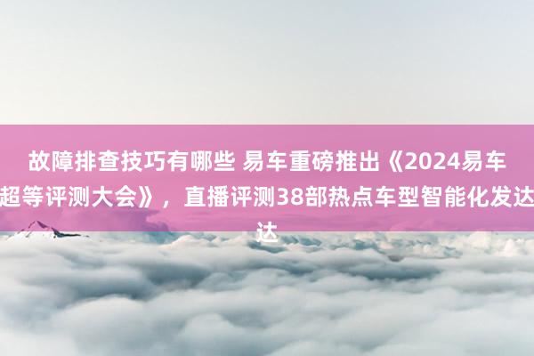 故障排查技巧有哪些 易车重磅推出《2024易车超等评测大会》，直播评测38部热点车型智能化发达