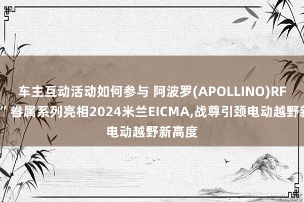 车主互动活动如何参与 阿波罗(APOLLINO)RFN“战”眷属系列亮相2024米兰EICMA,战尊引颈电动越野新高度