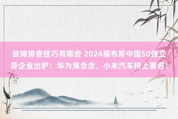 故障排查技巧有哪些 2024福布斯中国50强立异企业出炉：华为海念念、小米汽车榜上著名！