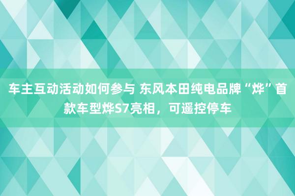 车主互动活动如何参与 东风本田纯电品牌“烨”首款车型烨S7亮相，可遥控停车