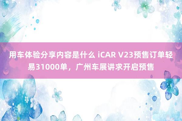 用车体验分享内容是什么 iCAR V23预售订单轻易31000单，广州车展讲求开启预售