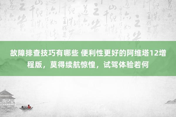 故障排查技巧有哪些 便利性更好的阿维塔12增程版，莫得续航惊惶，试驾体验若何