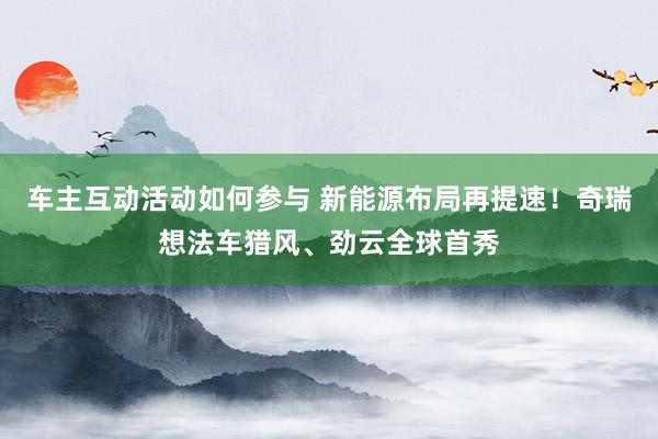 车主互动活动如何参与 新能源布局再提速！奇瑞想法车猎风、劲云全球首秀