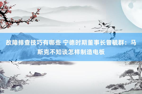 故障排查技巧有哪些 宁德时期董事长曾毓群：马斯克不知谈怎样制造电板