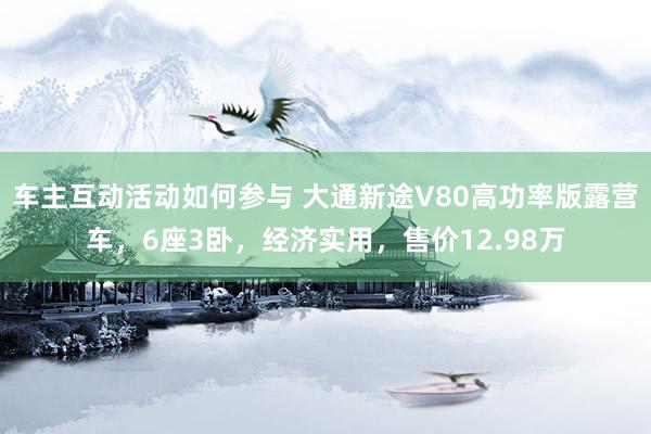 车主互动活动如何参与 大通新途V80高功率版露营车，6座3卧，经济实用，售价12.98万