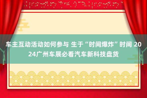 车主互动活动如何参与 生于“时间爆炸”时间 2024广州车展必看汽车新科技盘货