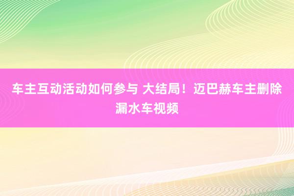 车主互动活动如何参与 大结局！迈巴赫车主删除漏水车视频