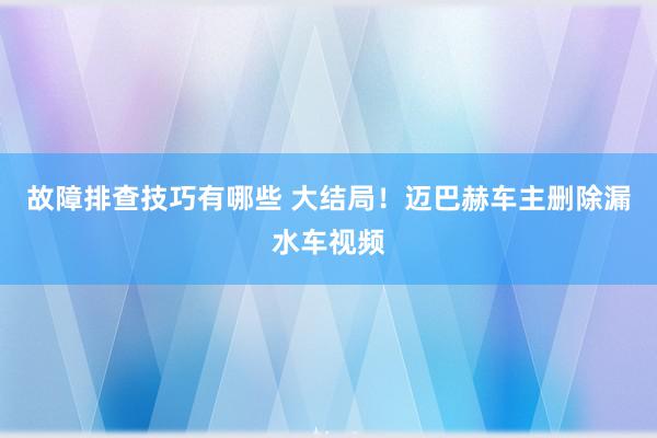 故障排查技巧有哪些 大结局！迈巴赫车主删除漏水车视频