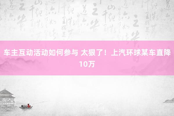 车主互动活动如何参与 太狠了！上汽环球某车直降10万