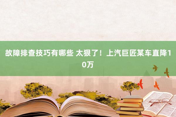 故障排查技巧有哪些 太狠了！上汽巨匠某车直降10万