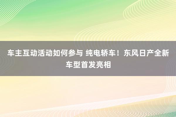 车主互动活动如何参与 纯电轿车！东风日产全新车型首发亮相