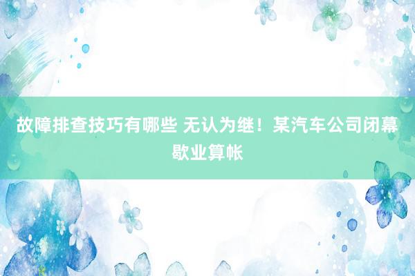 故障排查技巧有哪些 无认为继！某汽车公司闭幕歇业算帐