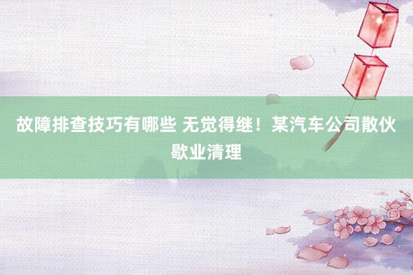 故障排查技巧有哪些 无觉得继！某汽车公司散伙歇业清理