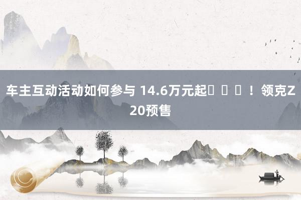 车主互动活动如何参与 14.6万元起​​​！领克Z20预售