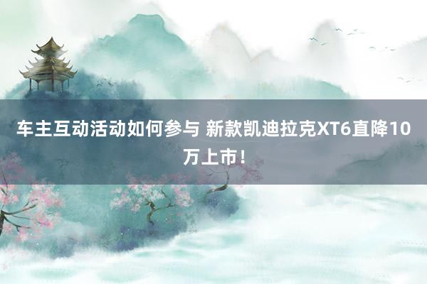 车主互动活动如何参与 新款凯迪拉克XT6直降10万上市！