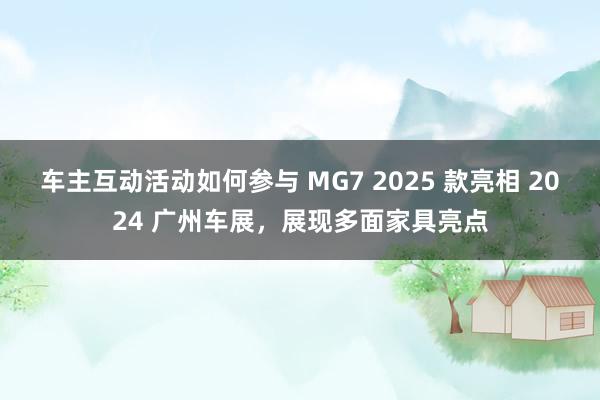 车主互动活动如何参与 MG7 2025 款亮相 2024 广州车展，展现多面家具亮点