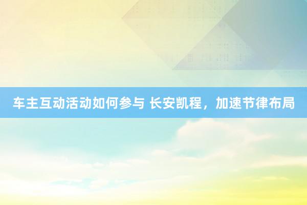 车主互动活动如何参与 长安凯程，加速节律布局