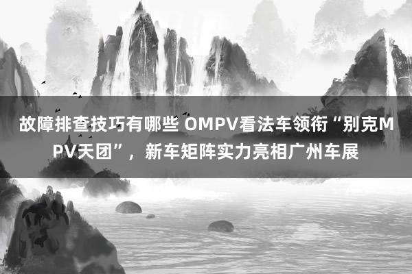 故障排查技巧有哪些 OMPV看法车领衔“别克MPV天团”，新车矩阵实力亮相广州车展