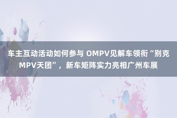 车主互动活动如何参与 OMPV见解车领衔“别克MPV天团”，新车矩阵实力亮相广州车展