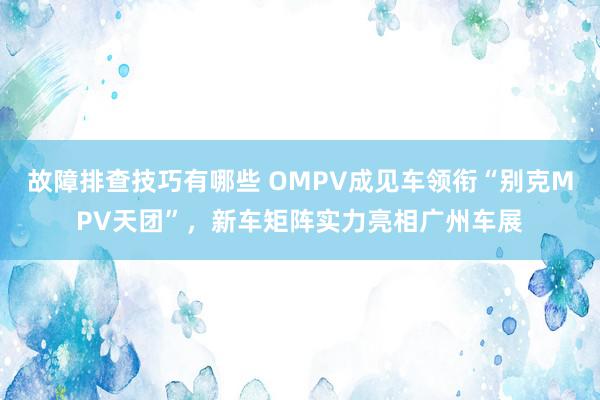 故障排查技巧有哪些 OMPV成见车领衔“别克MPV天团”，新车矩阵实力亮相广州车展