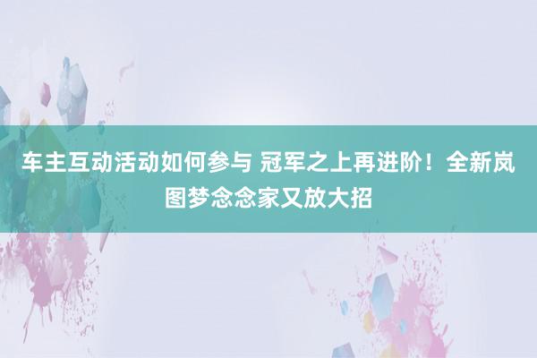 车主互动活动如何参与 冠军之上再进阶！全新岚图梦念念家又放大招