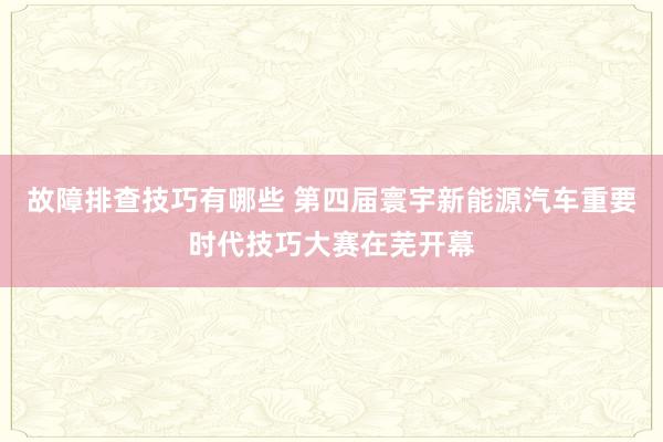 故障排查技巧有哪些 第四届寰宇新能源汽车重要时代技巧大赛在芜开幕