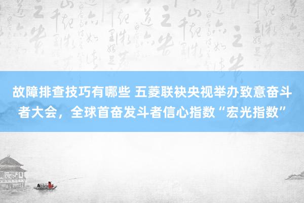 故障排查技巧有哪些 五菱联袂央视举办致意奋斗者大会，全球首奋发斗者信心指数“宏光指数”