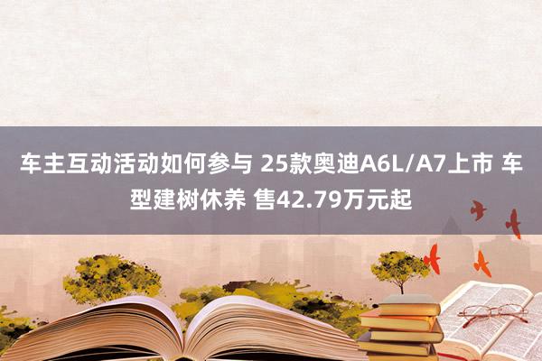 车主互动活动如何参与 25款奥迪A6L/A7上市 车型建树休养 售42.79万元起