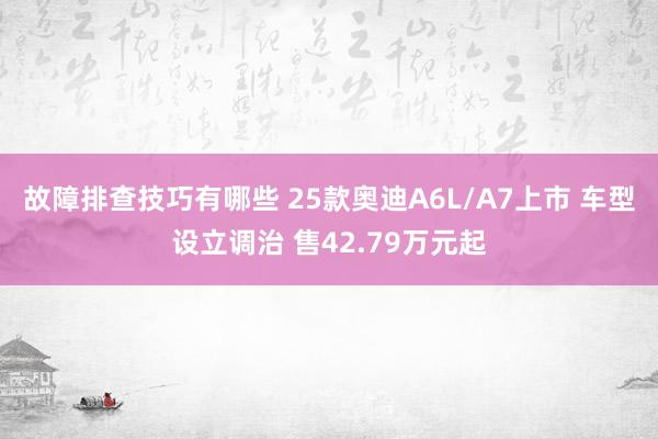 故障排查技巧有哪些 25款奥迪A6L/A7上市 车型设立调治 售42.79万元起