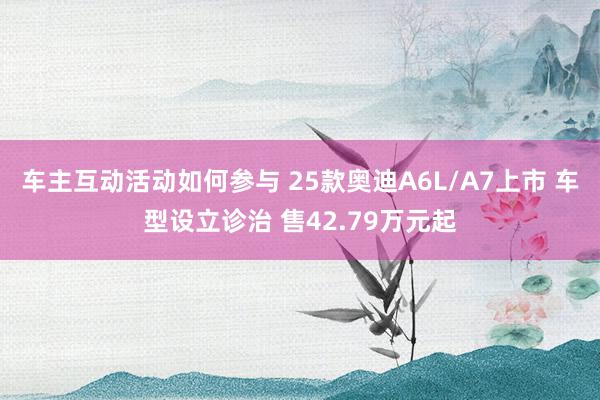 车主互动活动如何参与 25款奥迪A6L/A7上市 车型设立诊治 售42.79万元起