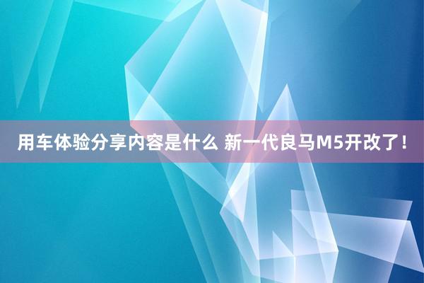 用车体验分享内容是什么 新一代良马M5开改了！